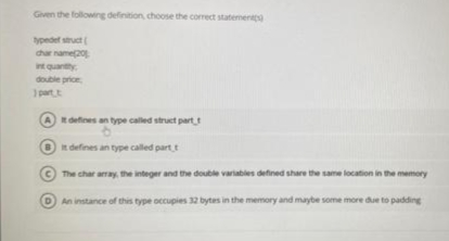 Given the following definition, choose the correct statement
typedef struct(
char name201
in quantity:
double price
1 part t
It defines an type called struct part,
6
It defines an type called part t
The char array, the integer and the double variables defined share the same location in the memory
An instance of this type occupies 32 bytes in the memory and maybe some more due to padding