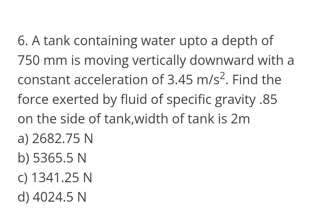 6. A tank containing water upto a depth of
750 mm is moving vertically downward with a
constant acceleration of 3.45 m/s?. Find the
force exerted by fluid of specific gravity .85
on the side of tank,width of tank is 2m
a) 2682.75 N
b) 5365.5 N
c) 1341.25 N
d) 4024.5 N
