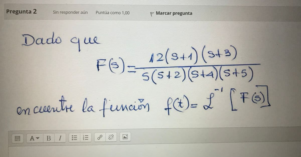 Pregunta 2
Sin responder aún
Puntúa como 1,00
- Marcar pregunta
Dado
que
12(344) (s43)
12/5+1
St
FE)=12)14)(s+5)
5(4)(s45)
st5
S+2)(S14
en cuentre la funcion fe)= L' [FG)
Maun
A BI
III
