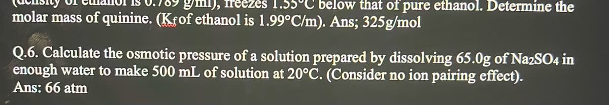 gml), freezės 1.55°C below that of pure ethanol. Determine the
molar mass of quinine. (Kfof ethanol is 1.99°C/m). Ans; 325g/mol
Q.6. Calculate the osmotic pressure of a solution prepared by dissolving 65.0g of Na2SO4 in
enough water to make 500 mL of solution at 20°C. (Consider no ion pairing effect).
Ans: 66 atm
