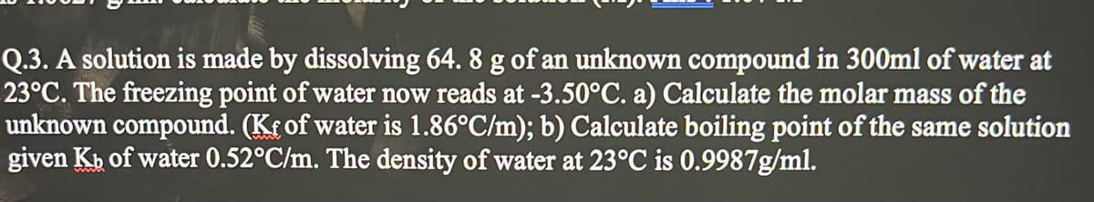 Q.3. A solution is made by dissolving 64. 8 g of an unknown compound in 300ml of water at
23°C. The freezing point of water now reads at -3.50°C. a) Calculate the molar mass of the
unknown compound. (Kf of water is 1.86°C/m); b) Calculate boiling point of the same solution
given Kb of water 0.52°C/m. The density of water at 23°C is 0.9987g/ml.
