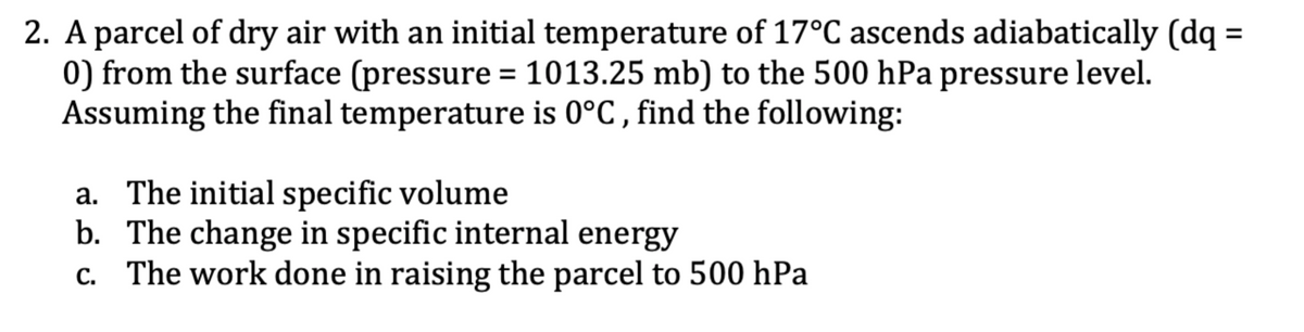 2. A parcel of dry air with an initial temperature of 17°C ascends adiabatically (dq =
0) from the surface (pressure = 1013.25 mb) to the 500 hPa pressure level.
Assuming the final temperature is 0°C, find the following:
a. The initial specific volume
b. The change in specific internal energy
c. The work done in raising the parcel to 500 hPa