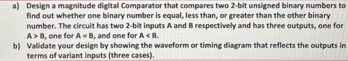 a) Design a magnitude digital Comparator that compares two 2-bit unsigned binary numbers to
find out whether one binary number is equal, less than, or greater than the other binary
number. The circuit has two 2-bit inputs A and B respectively and has three outputs, one for
A>B, one for A = B, and one for A <B.
b) Validate your design by showing the waveform or timing diagram that reflects the outputs in
terms of variant inputs (three cases).