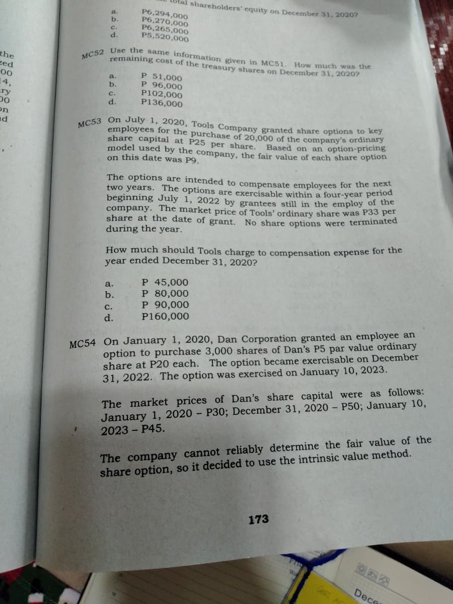 Lotal shareholders' equity on December 31, 20207
MC52 Use the same information given in MC51.
a.
P6,294,000
P6,270,000
P6,265,000
P5,520,000
b.
c.
d.
the
zed
How much was the
remaining cost of the treasury shares on December 31, 2020?
P 51,000
P 96,000
P102,000
P136,000
00
a.
b.
14,
ry
C.
d.
on
nd
C53 On July 1, 2020, Tools Company granted share options to key
employees for the purchase of 20,000 of the company's ordina
share capital at P25 per share.
model used by the company, the fair value of each share option
on this date was P9.
Based on an option-pricing
The options are intended to compensate employees for the eed
two years. The options are exercisable within a four-year period
beginning July 1, 2022 by grantees still in the employ of the
company. The market price of Tools'ordinary share was P33 per
share at the date of grant. No share options were terminated
during the year.
How much should Tools charge to compensation expense for the
year ended December 31, 2020?
P 45,000
P 80,000
P 90,000
P160,000
a.
b.
с.
d.
MC54 On January 1, 2020, Dan Corporation granted an employee an
option to purchase 3,000 shares of Dan's P5 par value ordinary
share at P20 each. The option became exercisable on December
31, 2022. The option was exercised on January 10, 2023.
January 1, 2020 - P30; December 31, 2020 – P50; January 10,
2023 - P45.
The market prices of Dan's share capital were as follows:
The company cannot reliably determine the fair value of the
share option, so it decided to use the intrinsic value method.
173
Cest
Dece
