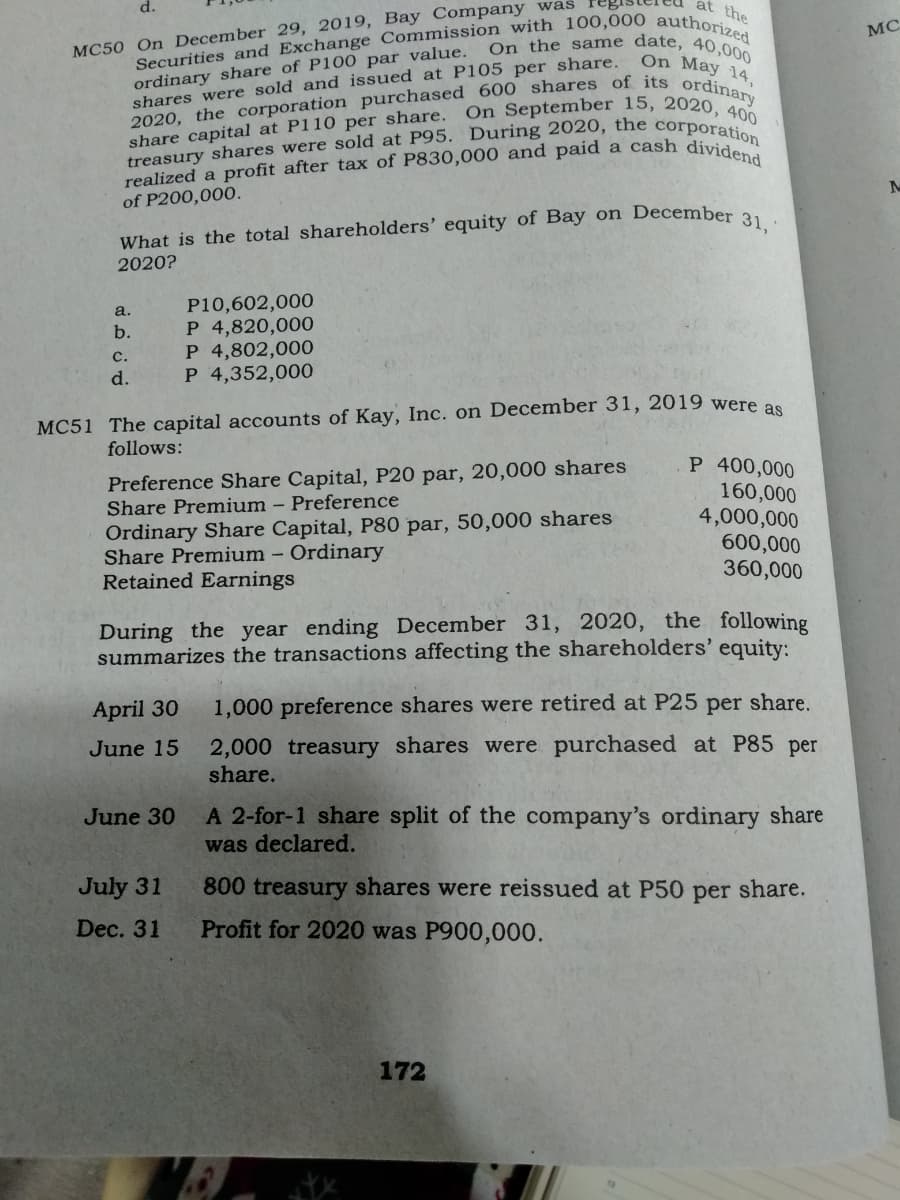 On the s ame date, 40,000
d.
at the
MC
MC50 On December 29, 2019, Bay Company was
ordinary share of P100 par value.
shares were sold and issued at P105 per share.
On May 14,
On September 15, 2020, 400
share capital at P110 per share.
of P200,000.
What is the total shareholders' equity of Bay on Decembe a
2020?
P10,602,000
P 4,820,000
P 4,802,000
P 4,352,000
a.
b.
с.
d.
MC51 The capital accounts of Kay, Inc. on December 31, 2019 were as
follows:
P 400,000
160,000
4,000,000
600,000
360,000
Preference Share Capital, P20 par, 20,000 shares
Share Premium – Preference
Ordinary Share Capital, P80 par, 50,000 shares
Share Premium - Ordinary
Retained Earnings
During the year ending December 31, 2020, the following
summarizes the transactions affecting the shareholders' equity:
April 30
1,000 preference shares were retired at P25 per share.
2,000 treasury shares were purchased at P85 per
share.
June 15
A 2-for-1 share split of the company's ordinary share
was declared.
June 30
July 31
800 treasury shares were reissued at P50
per
share.
Dec. 31
Profit for 2020 was P900,000.
172
