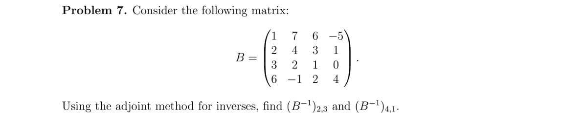 Problem 7. Consider the following matrix:
1
7 6
4
3
1
В
3
2
1
6.
-1 2
4
Using the adjoint method for inverses, find (B-')2,3 and (B-1)4,1.
