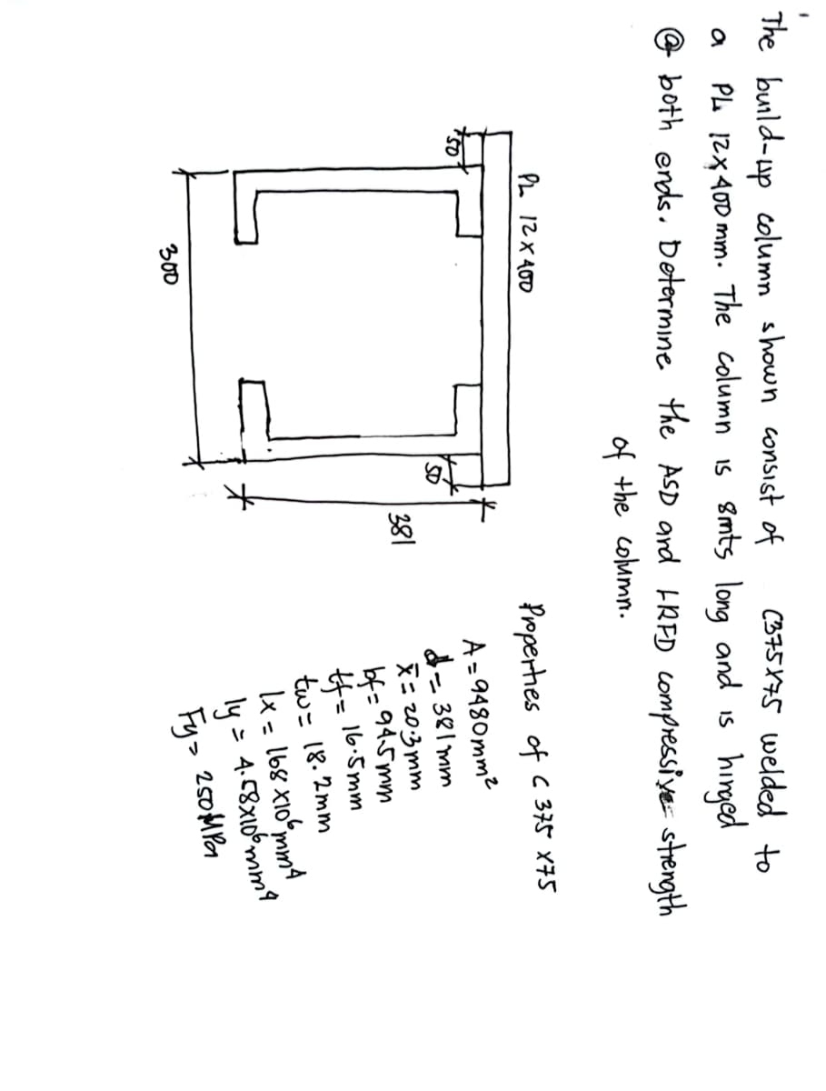 The build-up column shown consist of
(375X75 welded to
a
hinged
PL 12x400 mm. The column is 8mts long and is
both ends. Determine the ASD and IRFD compressive strength
of the column.
PL 12x400
300
*
381
Properties of C 375 x75
A=9480mm²
- 381 mm
x=20.3mm
bf=94-5mm
16.5mm
#f=
tw = 18.2mm
1x = 168 x10 mm 4
= 4.58x106mm²4
ly.
Fy> 250MPa