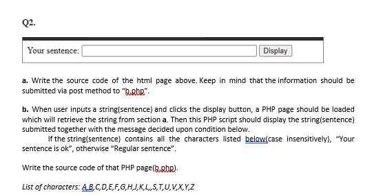 Q2.
Your sentence:
Display
a. Write the source code of the html page above. Keep in mind that the information should be
submitted via post method to "B.pbR".
b. When user inputs a string(sentence) and clicks the display button, a PHP page should be loaded
which will retrieve the string from section a. Then this PHP script should display the string(sentence)
submitted together with the message decided upon condition below.
If the string(sentence) contains all the characters listed below(case insensitively), "Your
sentence is ok", otherwise "Regular sentence".
Write the source code of that PHP page(b.php).
List of characters: A.B.C,D,E,F,G,H,J,K,L,,S,T,U,V,X,Y,Z
