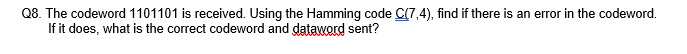 Q8. The codeword 1101101 is received. Using the Hamming code C(7,4), find if there is an error in the codeword.
If it does, what is the correct codeword and dataword sent?
