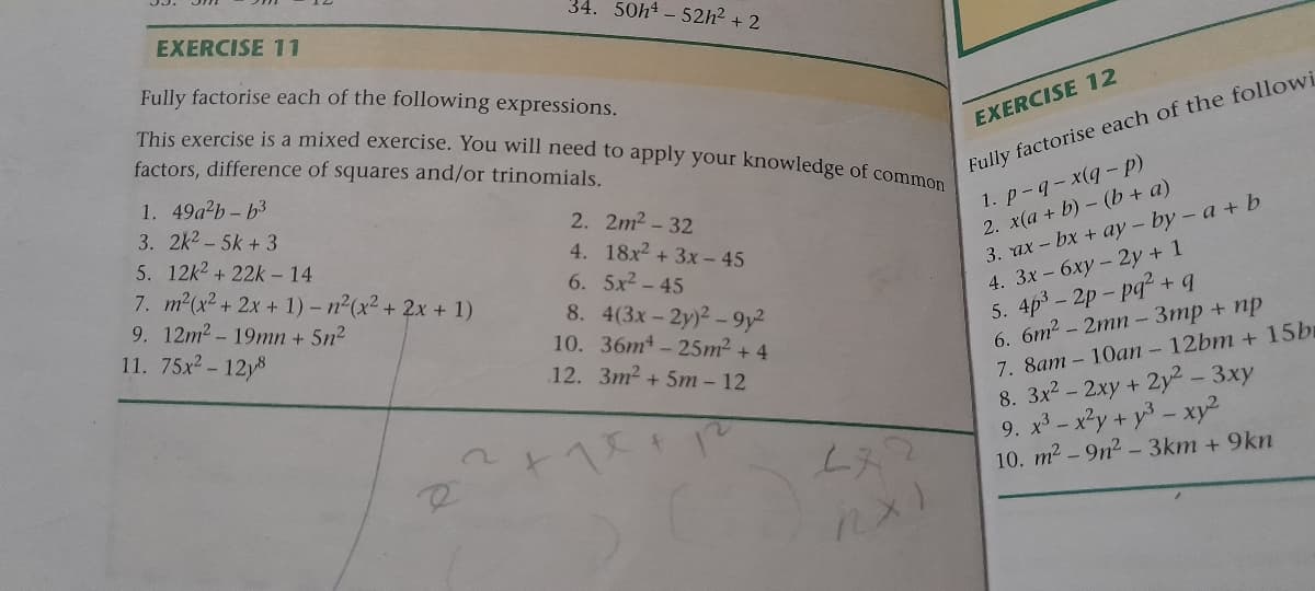 34. 50h¹-52h² + 2
EXERCISE 11
Fully factorise each of the following expressions.
This exercise is a mixed exercise. You will need to apply your knowledge of common
factors, difference of squares and/or trinomials.
1. 49a²b-b³
3. 2k²-5k + 3
5. 12k² +22k-14
7. m²(x² + 2x + 1) -n²(x² + 2x + 1)
9. 12m² - 19mn + 5n²
11. 75x²-12y8
2.
4.
6.
8. 4(3x-2y)2-9y²
10. 36m-25m² + 4
12.
3m² + 5m - 12
2m² -32
18x² + 3x - 45
5x – 45
2+12
272
EXERCISE 12
Fully factorise each of the followi
1.
p-q-x(q-p)
2. x(a + b)(b + a)
3. ax-bx + ay-by- a + b
4. 3x - 6xy - 2y + 1
5. 4p²-2p-pq² + q
6. 6m² - 2mn- 3mp + np
7. 8am -10an - 12bm + 15br
8. 3x² - 2xy + 2y² - 3xy
9. x³ - x²y + y² - xy²
10. m² - 9n²-3km +9kn