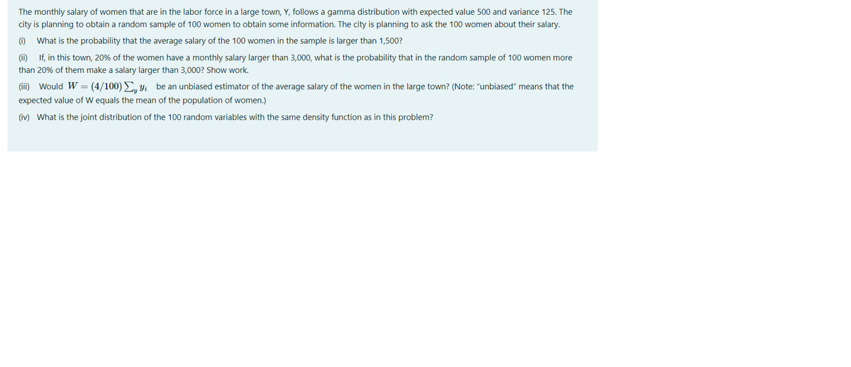 The monthly salary of women that are in the labor force in a large town, Y, follows a gamma distribution with expected value 500 and variance 125. The
city is planning to obtain a random sample of 100 women to obtain some information. The city is planning to ask the 100 women about their salary.
(i)
What is the probability that the average salary of the 100 women in the sample is larger than 1,500?
(ii)
If, in this town, 20% of the women have a monthly salary larger than 3,000, what is the probability that in the random sample of 100 women more
than 20% of them make a salary larger than 3,000? Show work.
(iii) Would W = (4/100) E, Y; be an unbiased estimator of the average salary of the women in the large town? (Note: "unbiased" means that the
expected value of W equals the mean of the population of women.)
(iv) What is the joint distribution of the 100 random variables with the same density function as in this problem?
