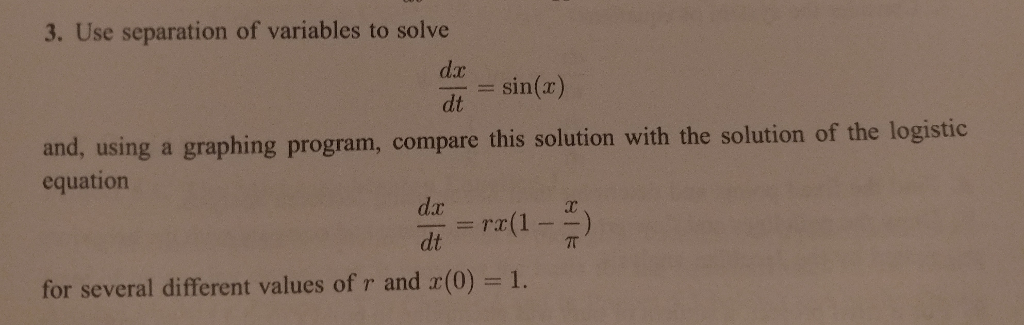 3. Use separation of variables to solve
dx
sin(x)
dt
and, using a graphing program, compare this solution with the solution of the logistic
equation
d.x
=ra(1
dt
7T
for several different values of r and r(0) = 1.
