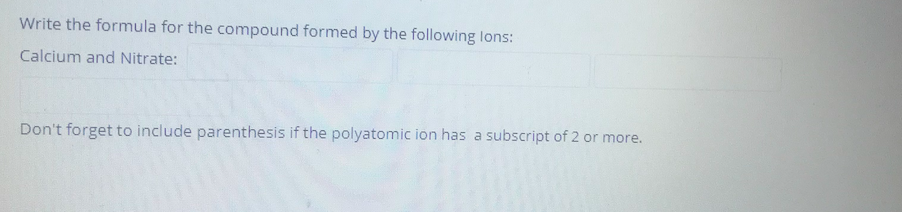 Write the formula for the compound formed by the following lons:
Calcium and Nitrate:
Don't forget to include parenthesis if the polyatomic ion has a subscript of 2 or more.
