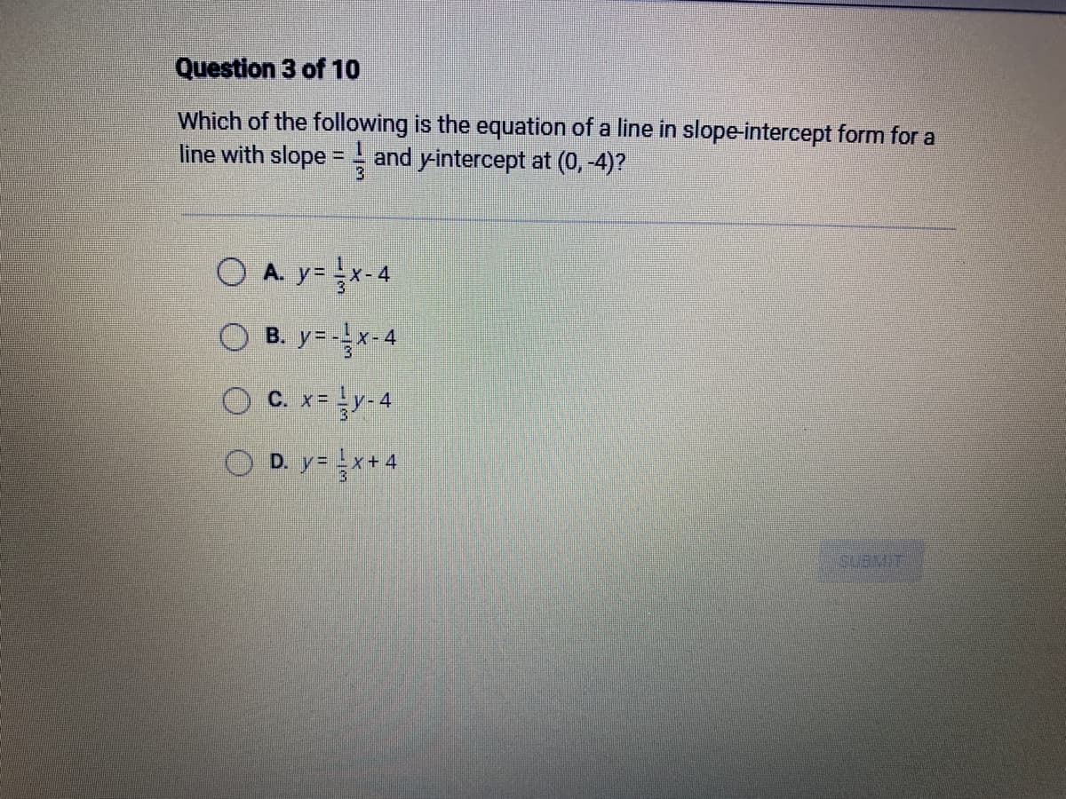 Question 3 of 10
Which of the following is the equation of a line in slope-intercept form for a
line with slope = and y-intercept at (0,-4)?
O A. y = x-4
OB. y=-x-4
OC. x= ¹y-4
OD. y=x+4