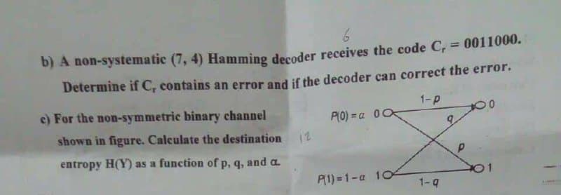 6
b) A non-systematic (7, 4) Hamming decoder receives the code C₁ = 0011000.
Determine if C, contains an error and if the decoder can correct the error.
1-P
P(0)= a 00
c) For the non-symmetric binary channel
shown in figure. Calculate the destination
entropy H(Y) as a function of p, q, and a
12
P(1)=1-a 104
1-q
9
Р
01