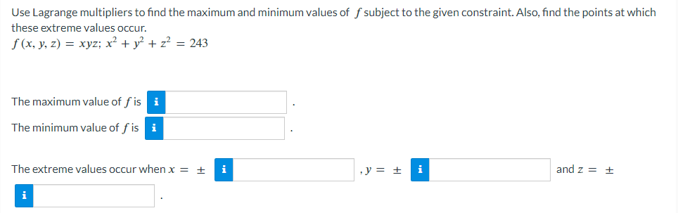 Use Lagrange multipliers to find the maximum and minimum values of f subject to the given constraint. Also, find the points at which
these extreme values occur.
f(x, y, z) = xyz; x² + y² + z² = 243
The maximum value of f is i
The minimum value of f is i
The extreme values occur when x = +
i
, y = ±
and z = +