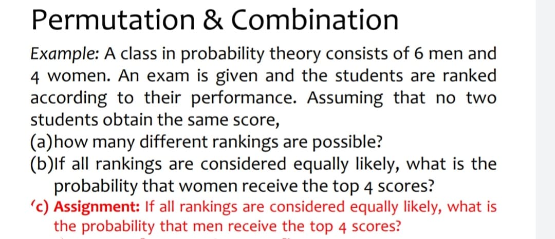 Permutation & Combination
Example: A class in probability theory consists of 6 men and
4 women. An exam is given and the students are ranked
according to their performance. Assuming that no two
students obtain the same score,
(a)how many different rankings are possible?
(b)lf all rankings are considered equally likely, what is the
probability that women receive the top 4 scores?
'c) Assignment: If all rankings are considered equally likely, what is
the probability that men receive the top 4 scores?
