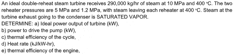 An ideal double-reheat steam turbine receives 290,000 kg/hr of steam at 10 MPa and 400 °C. The two
reheater pressures are 5 MPa and 1.2 MPa, with steam leaving each reheater at 400 °C. Steam at the
turbine exhaust going to the condenser is SATURATED VAPOR.
DETERMINE: a) Ideal power output of turbine (kW),
b) power to drive the pump (kW),
c) thermal efficiency of the cycle,
d) Heat rate (kJ/kW-hr),
e) thermal efficiency of the engine,
