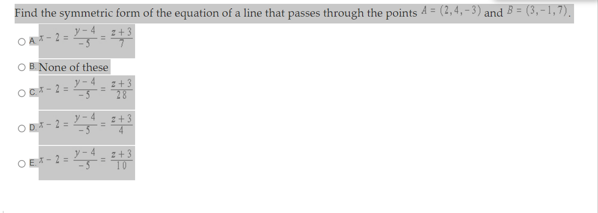 Find the symmetric form of the equation of a line that passes through the points 4 = (2,4,-3) and B = (3,-1,7).
ソ-4
z + 3
O A * - 2 =
O B. None of these
y - 4
z + 3
28
O C* - 2 =
y - 4
OD.オ-2=
- 5
z + 3
4
%3D
ソ-4
O E. * - 2 =
- 5
z + 3
10
