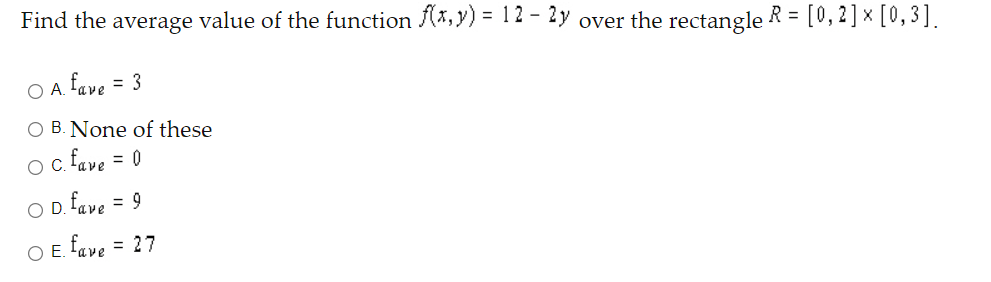 Find the average value of the function (*, y) = 12 - 2y over the rectangle R = [0,2] × [0,3].
O A. fave
= 3
O B. None of these
oc fave = 0
O D. fave = 9
%3D
O E. fave = 27
%3D
