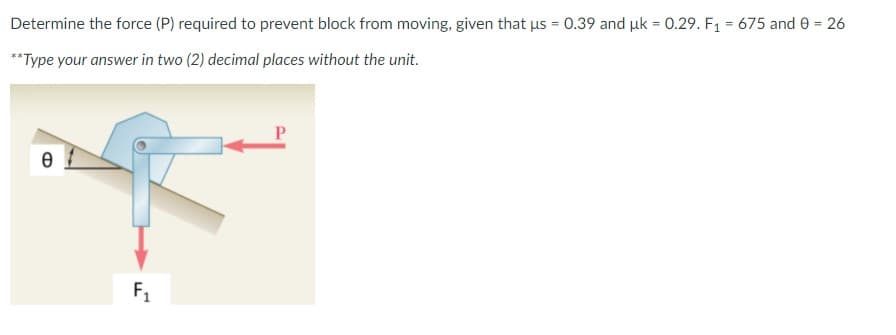 Determine the force (P) required to prevent block from moving, given that us = 0.39 and uk = 0.29. F1 = 675 and e = 26
**Type your answer in two (2) decimal places without the unit.
F1
