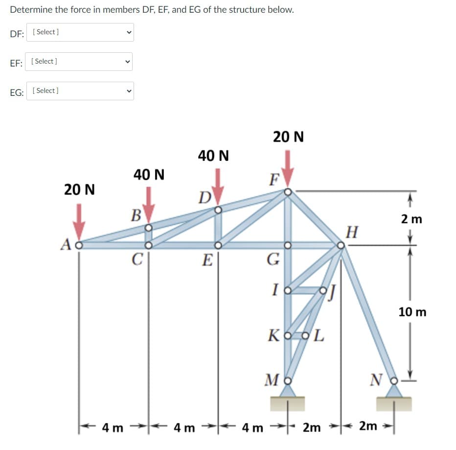 Determine the force in members DF, EF, and EG of the structure below.
DF: [ Select]
EF: [ Select ]
EG: [ Select ]
20 N
40 N
40 N
F
20 N
D
В
2 m
H
Ao
E
G
10 m
Ko oL
NoL
4 m
4 m
4 m
2m
2m
>
