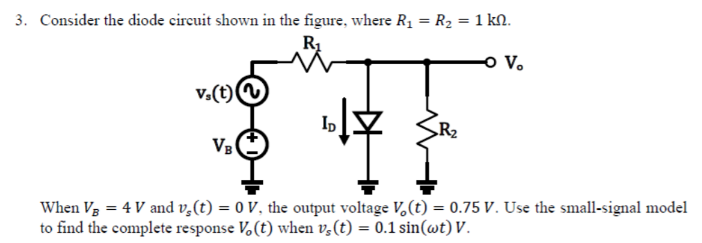 3. Consider the diode circuit shown in the figure, where R1 = R2 = 1 kN.
R1
VB
When V3 = 4 V and v,(t) = 0 V, the output voltage V,(t) = 0.75 V. Use the small-signal model
to find the complete response V.(t) when v,(t) = 0.1 sin(wt) V.
