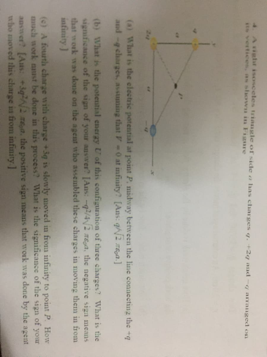 4. Aiglr isosceles triangle of side a has charges q. +2q and-q arranged on
*t* vertices, as shown in Figure
(a) What is the electric potential at point P, midway between the line connecting the +q
and -q charges. asstming that V 0 at infinity? [Ans: q2 TEga.]
(b) What is the potential energy U of this configuration of three charges? What is the
significance of the sign of your answer? [Ans: -q/4/2 nEga, the negative sign means
that work was done on the agent who assembled these charges in moving them in from
infinity )
(c) A fourth charge with charge +3g is slowly moved in from infinity to point P. How
much work aust be done in this process? What is the significance of the sign of
answer? [Aus: +3qN2 ze,a. the positive sign means that work was done by the agent
who moved this charge is from infinity ]
your
