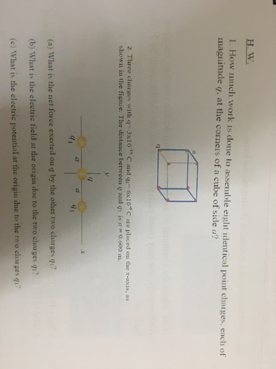 Н. W.
1. How much work is done to assemble eight identical point charges, each of
magnitude q, at the corners of a cube of side a?
2. Three charges with q= 3x10 C and q= 6x10° C are placed on the x-axis, as
shown in the figure. The distance between g and gi is a = 0.600 m.
a
a
(a) What is the net force exerted on q by the other two charges q1?
(b) What is the electric field at the origin due to the two charges q1?
(c) What is the electric potential at the origin due to the two charges q1?
