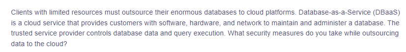 ### Database-as-a-Service (DBaaS) for Clients with Limited Resources

Clients with limited resources must outsource their enormous databases to cloud platforms. Database-as-a-Service (DBaaS) is a cloud service that provides customers with software, hardware, and network support to maintain and administer a database. The trusted service provider controls database data and query execution. 

**Key Considerations for Security Measures when Outsourcing Data to the Cloud:**

1. **Data Encryption:** Ensure data is encrypted both in transit and at rest to protect against unauthorized access.
2. **Access Controls:** Implement strong authentication and authorization mechanisms to ensure that only authorized personnel can access sensitive data.
3. **Regular Audits:** Conduct regular security audits and assessments to identify and mitigate potential vulnerabilities.
4. **Compliance Adherence:** Ensure the cloud service provider complies with relevant regulations and standards applicable to your industry.
5. **Network Security:** Utilize firewall and Intrusion Detection Systems (IDS) to protect against potential network threats.

Understanding these essential security measures is crucial for safeguarding your data when utilizing DBaaS platforms.