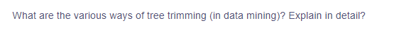 **Question: What are the various ways of tree trimming (in data mining)? Explain in detail?**

This appears to be a prompt related to data mining techniques. There are various methodologies for tree trimming or pruning in data mining to enhance decision tree performance by removing sections that may be noisy or less relevant.

### Detailed Explanation of Tree Trimming in Data Mining

1. **Pre-pruning (Early Stopping):**
   - Pre-pruning involves halting the tree-building process before it fully reflects the training data. Criteria for stopping could include setting a maximum tree depth, minimum number of samples in a node, or a threshold for splitting nodes.
   - **Benefits:** Helps in reducing overfitting by stopping before the tree becomes overly specific to the training data.

2. **Post-pruning:**
   - Post-pruning involves building the full decision tree first and then removing nodes that add little predictive power. Techniques include reduced-error pruning and cost complexity pruning.
   - **Benefits:** Generally leads to a more precise final tree as it evaluates the entire structure before making modifications.

3. **Reduced-Error Pruning:**
   - In this method, nodes are removed (pruned) if their removal does not deteriorate the decision tree’s accuracy on a validation set. The idea is to replace a subtree with a leaf node if it increases or does not change the accuracy.
   - **Steps:** 
     * Build the decision tree on the training data.
     * Evaluate the tree’s performance on a validation set.
     * Prune nodes and re-evaluate until an optimal tree size is obtained.

4. **Cost Complexity Pruning (CCP):**
   - CCP prunes the tree by weighing the trade-off between the tree's complexity (number of nodes) and its fit to the training data. It uses a regularization parameter to balance this trade-off.
   - **Steps:**
     * Build the complete tree.
     * Calculate the cost complexity for each subtree.
     * Prune the subtree whose removal results in the smallest increase in error until an ideal tree size is reached.

5. **Minimum Error Pruning:**
   - This approach prunes the tree to minimize classification error rates. Nodes are pruned if their removal results in a lower or equal error rate on the validation set.
   
6. **Pessimistic Pruning:**
   - Adjusts for the potential over-optimism of the training error rate by adding a correction factor