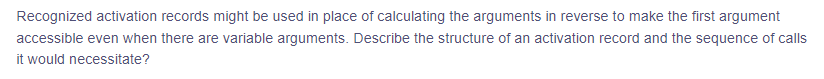 Recognized activation records might be used in place of calculating the arguments in reverse to make the first argument
accessible even when there are variable arguments. Describe the structure of an activation record and the sequence of calls
it would necessitate?