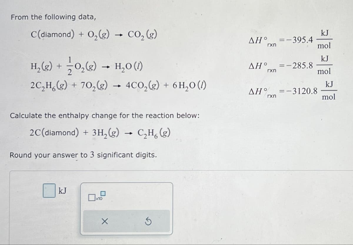 From the following data,
C(diamond) + O2(g) → CO2 (g)
H2(g) +
->
0₂ (g) → H₂O (1)
kJ
AH° =-395.4
rxn
mol
kJ
AH°
=-
-285.8
rxn
mol
kJ
rxn
mol
2C2H6(g) + 702(g) → 4CO2(g) + 6H₂O (1)
AH% =-3120.8
Calculate the enthalpy change for the reaction below:
2C(diamond) + 3H2(g) → C2H6 (g)
Round your answer to 3 significant digits.
kJ
☐
x10
G