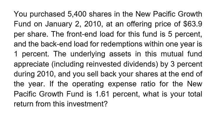 You purchased 5,400 shares in the New Pacific Growth
Fund on January 2, 2010, at an offering price of $63.9
per share. The front-end load for this fund is 5 percent,
and the back-end load for redemptions within one year is
1 percent. The underlying assets in this mutual fund
appreciate (including reinvested dividends) by 3 percent
during 2010, and you sell back your shares at the end of
the year. If the operating expense ratio for the New
Pacific Growth Fund is 1.61 percent, what is your total
return from this investment?