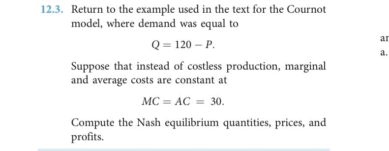 12.3. Return to the example used in the text for the Cournot
model, where demand was equal to
ar
Q3D 120 — Р.
а.
Suppose that instead of costless production, marginal
and average costs are constant at
МС — АС — 30.
Compute the Nash equilibrium quantities, prices, and
profits.
