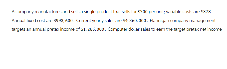 A company manufactures and sells a single product that sells for $700 per unit; variable costs are $378.
Annual fixed cost are $993, 600. Current yearly sales are $4,360,000. Flannigan company management
targets an annual pretax income of $1,285,000. Computer dollar sales to earn the target pretax net income