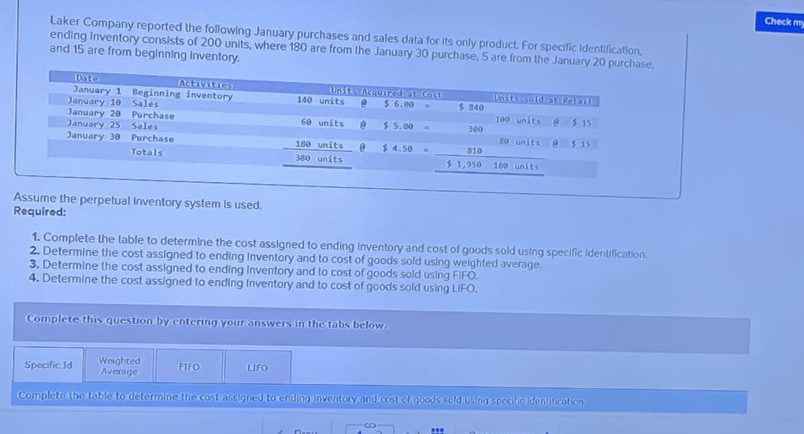 Laker Company reported the following January purchases and sales data for its only product. For specific Identification,
ending inventory consists of 200 units, where 180 are from the January 30 purchase, 5 are from the January 20 purchase,
and 15 are from beginning inventory.
Date
January 1
January 10
January 20
Activities
Beginning inventory
140 units
Sales
Purchase
60 units.
Units Acquired at Cost
$ 6.00
$ 5.00
Units sold at Retail
$ 840
100 units @ $ 15
300
January 25 Sales
80 units @ $ 15
January 30
Purchase
Totals
180 units
380 units
$ 4.50
810
$1,950 180 units
Assume the perpetual Inventory system is used.
Required:
1. Complete the table to determine the cost assigned to ending Inventory and cost of goods sold using specific Identification.
2. Determine the cost assigned to ending Inventory and to cost of goods sold using weighted average.
3. Determine the cost assigned to ending Inventory and to cost of goods sold using FIFO.
4. Determine the cost assigned to ending Inventory and to cost of goods sold using LIFO.
Complete this question by entering your answers in the tabs below.
Specific Id
Weighted
Average
FIFO
LIFO
Complete the table to determine the cost assigned to ending inventory and cost of goods sold using specific Identification
Prove
Check my