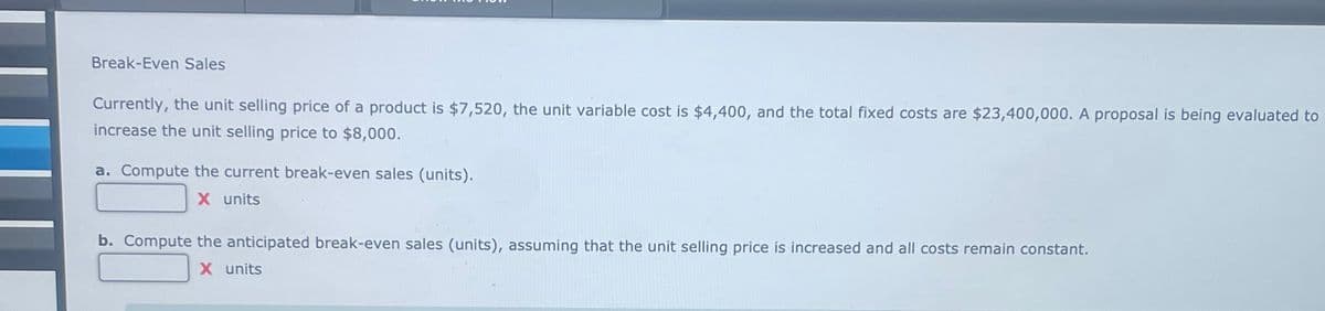 Break-Even Sales
Currently, the unit selling price of a product is $7,520, the unit variable cost is $4,400, and the total fixed costs are $23,400,000. A proposal is being evaluated to
increase the unit selling price to $8,000.
a. Compute the current break-even sales (units).
X units
b. Compute the anticipated break-even sales (units), assuming that the unit selling price is increased and all costs remain constant.
X units