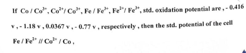 If Co/Co³+, Co²+/Co³+, Fe / Fe³+, Fe²+/ Fe³+, std. oxidation potential are, -0.416
v,-1.18 v, 0.0367 v, -0.77 v, respectively, then the std. potential of the cell
Fe/Fe2+ // Co2+ / Co,