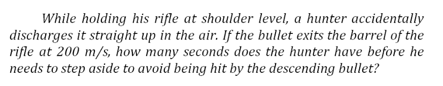 While holding his rifle at shoulder level, a hunter accidentally
discharges it straight up in the air. If the bullet exits the barrel of the
rifle at 200 m/s, how many seconds does the hunter have before he
needs to step aside to avoid being hit by the descending bullet?
