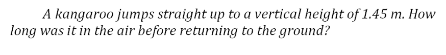 A kangaroo jumps straight up to a vertical height of 1.45 m. How
long was it in the air before returning to the ground?
