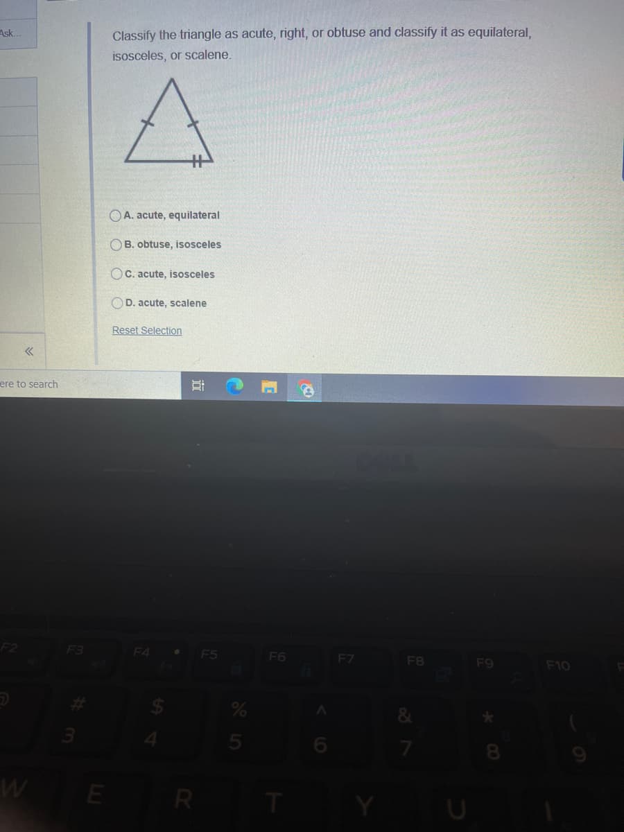 Ask.
Classify the triangle as acute, right, or obtuse and classify it as equilateral,
isosceles, or scalene.
OA. acute, equilateral
OB. obtuse, isosceles
OC. acute, isosceles
OD. acute, scalene
Reset Selection
ere to search
F4
F5
F6
F7
F8
F9
F10
WE R T
LO
近
