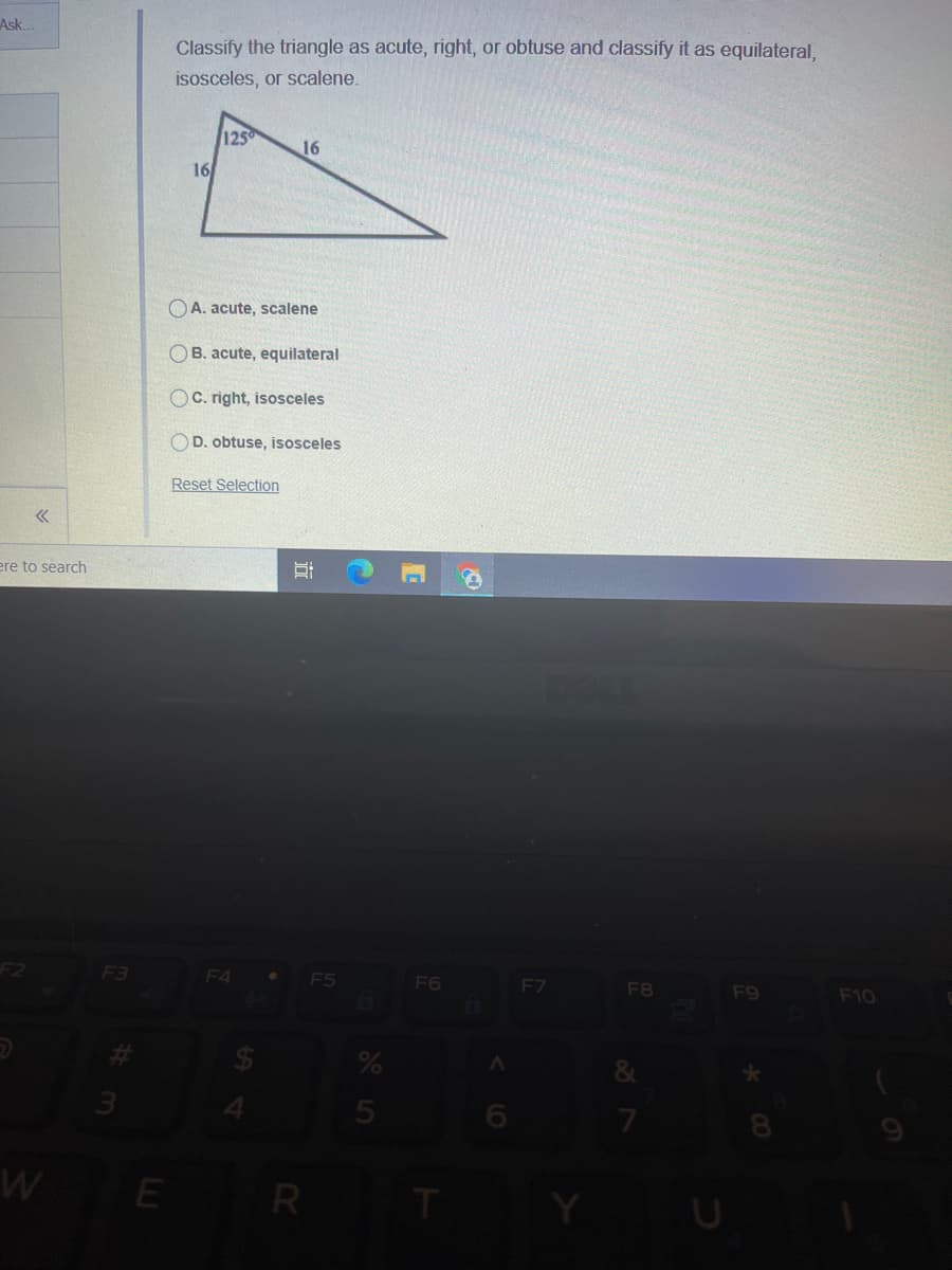 Ask.
Classify the triangle as acute, right, or obtuse and classify it as equilateral,
isosceles, or scalene.
125
16
16
OA. acute, scalene
OB. acute, equilateral
C. right, isosceles
D. obtuse, isosceles
Reset Selection
ere to search
F3
F4
F5
F6
F7
F8
F9
F10
&
E R
