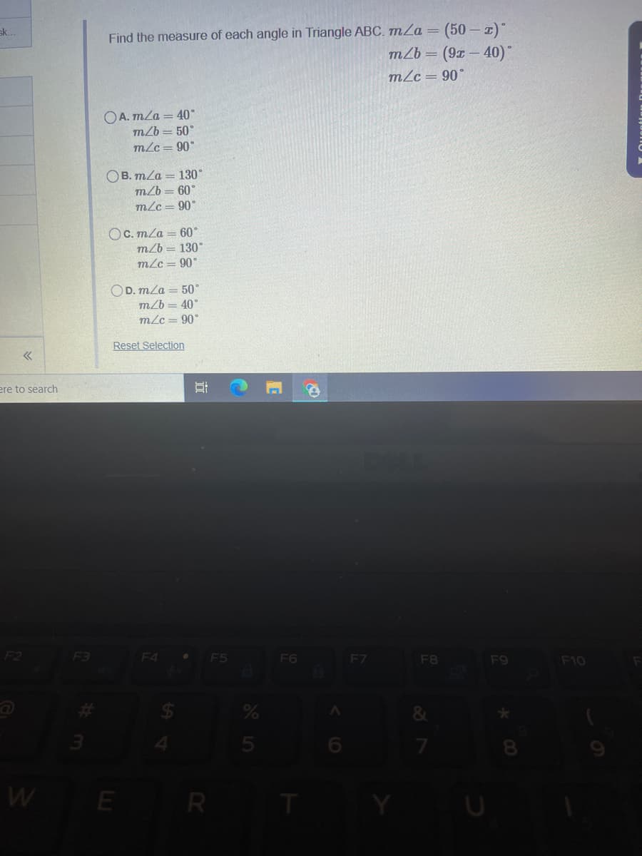 (50 – 1)
Find the measure of each angle in Triangle ABC. mZa
m/b =
sk..
mLc = 90°
OA. mLa = 40°
m2b = 50
mLc= 90"
ОВ. т/а — 130°
mZb = 60°
m/c = 90°
OC. m/a = 60*
mZb = 130°
m/c= 90°
OD. mla = 50°
mZb = 40"
m/c = 90°
Reset Selection
ere to search
F2
F3
F4
F5
F6
F7
F8
F9
F10
W
E R
立
