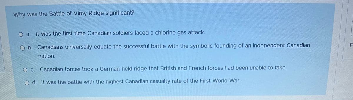 Why was the Battle of Vimy Ridge significant?
O a. It was the first time Canadian soldiers faced a chlorine gas attack.
O b. Canadians universally equate the successful battle with the symbolic founding of an independent Canadian
nation.
O c. Canadian forces took a German-held ridge that British and French forces had been unable to take.
O d. It was the battle with the highest Canadian casualty rate of the First World War.
F