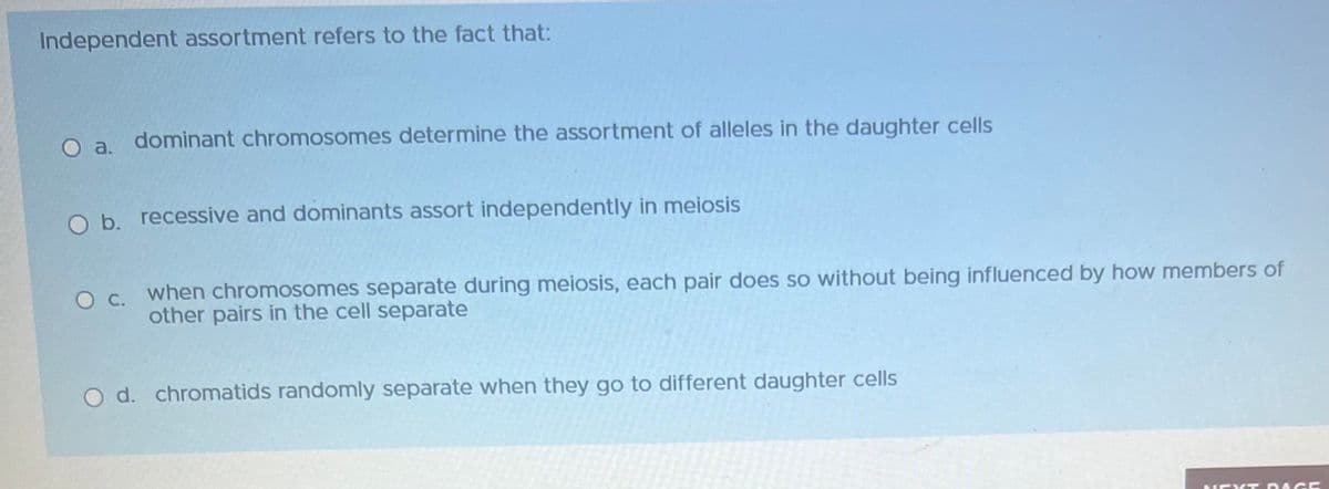 Independent assortment refers to the fact that:
dominant chromosomes determine the assortment of alleles in the daughter cells
O b. recessive and dominants assort independently in meiosis
O c. when chromosomes separate during meiosis, each pair does so without being influenced by how members of
other pairs in the cell separate
O d. chromatids randomly separate when they go to different daughter cells
NEXT DAGE