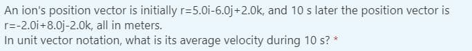 An ion's position vector is initially r=5.0i-6.0j+2.0k, and 10 s later the position vector is
r=-2.0i+8.0j-2.0k, all in meters.
In unit vector notation, what is its average velocity during 10 s? *
