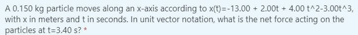 A 0.150 kg particle moves along an x-axis according to x(t)=-13.00 + 2.00t + 4.00 t^2-3.00t^3,
with x in meters and t in seconds. In unit vector notation, what is the net force acting on the
particles at t=3.40 s? *
