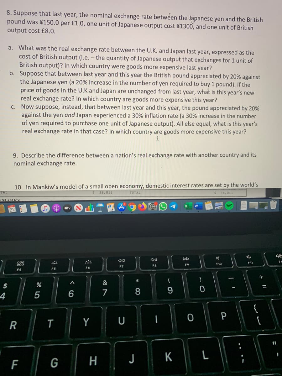 8. Suppose that last year, the nominal exchange rate between the Japanese yen and the British
pound was \150.0 per £1.0, one unit of Japanese output cost ¥1300, and one unit of British
output cost £8.0.
a. What was the real exchange rate between the U.K. and Japan last year, expressed as the
cost of British output (i.e. – the quantity of Japanese output that exchanges for 1 unit of
British output)? In which country were goods more expensive last year?
b. Suppose that between last year and this year the British pound appreciated by 20% against
the Japanese yen (a 20% increase in the number of yen required to buy 1 pound). If the
price of goods in the U.K and Japan are unchanged from last year, what is this year's new
real exchange rate? In which country are goods more expensive this year?
c. Now suppose, instead, that between last year and this year, the pound appreciated by 20%
against the yen and Japan experienced a 30% inflation rate (a 30% increase in the number
of yen required to purchase one unit of Japanese output). All else equal, what is this year's
real exchange rate in that case? In which country are goods more expensive this year?
9. Describe the difference between a nation's real exchange rate with another country and its
nominal exchange rate.
10. In Mankiw's model of a small open economy, domestic interest rates are set by the world's
TAL
38,011
TOTAL
$18,011
EMARKS
étv
DII
FV
888
F11
F9
F10
F7
F8
F5
F6
F4
)
&
$
%3D
4
5
6
7
8.
{
[
P
T
Y
U
R
11
F
G
H
K
..
