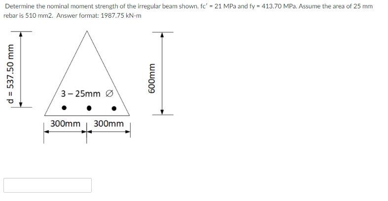 Determine the nominal moment strength of the irregular beam shown. fc' = 21 MPa and fy = 413.70 MPa. Assume the area of 25 mm
rebar is 510 mm2. Answer format: 1987.75 kN-m
3– 25mm Ø
300mm | 300mm
d = 537.50 mm
wwo09
